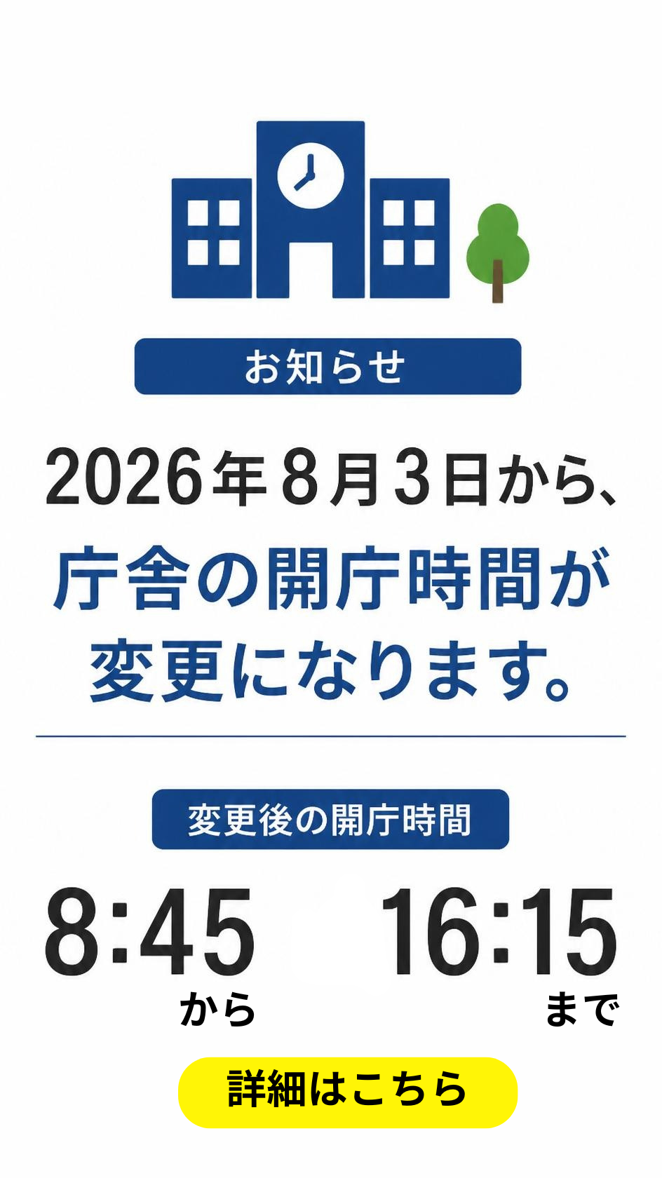 お知らせ 2026年8月3日から、庁舎の開庁時間が変更になります。 変更後の開庁時間 8時45分から16時15分まで 詳細はこちら